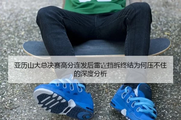 亚历山大总决赛高分连发后雷霆挡拆终结为何压不住的深度分析